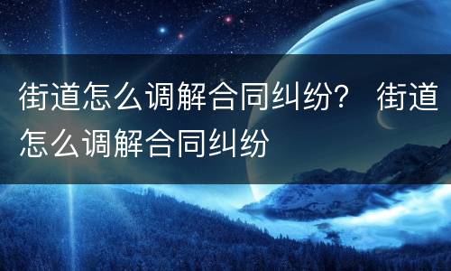 街道怎么调解合同纠纷？ 街道怎么调解合同纠纷