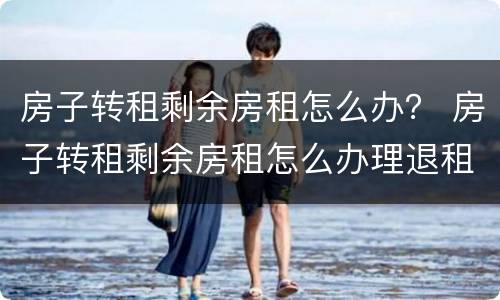 房子转租剩余房租怎么办？ 房子转租剩余房租怎么办理退租