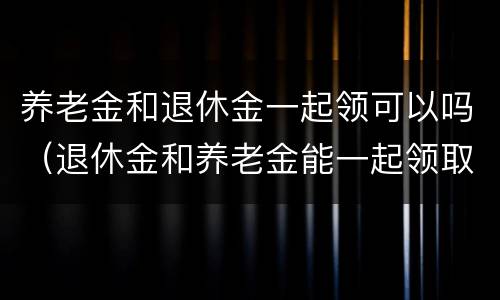 养老金和退休金一起领可以吗（退休金和养老金能一起领取吗）