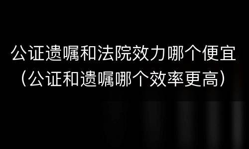 公证遗嘱和法院效力哪个便宜（公证和遗嘱哪个效率更高）