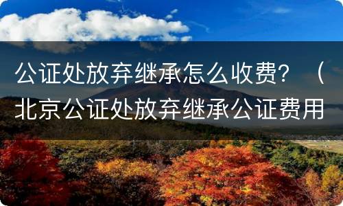 公证处放弃继承怎么收费？（北京公证处放弃继承公证费用）