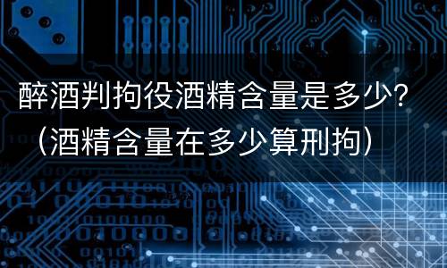 醉酒判拘役酒精含量是多少？（酒精含量在多少算刑拘）