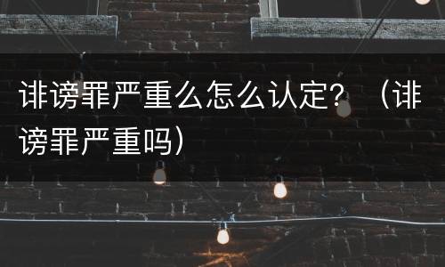诽谤罪严重么怎么认定？（诽谤罪严重吗）
