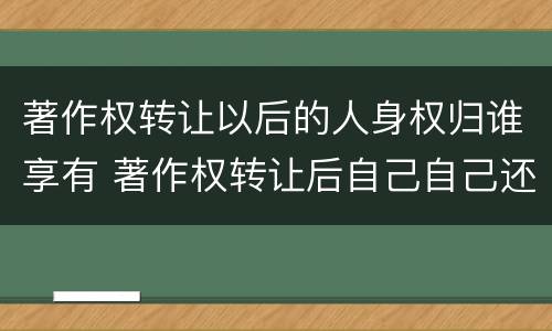 著作权转让以后的人身权归谁享有 著作权转让后自己自己还有权利吗