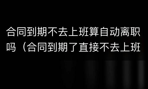 合同到期不去上班算自动离职吗（合同到期了直接不去上班了对社保有影响吗）
