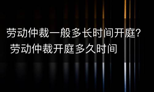 劳动仲裁一般多长时间开庭？ 劳动仲裁开庭多久时间