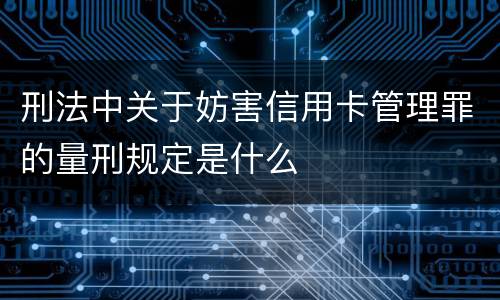 刑法中关于妨害信用卡管理罪的量刑规定是什么