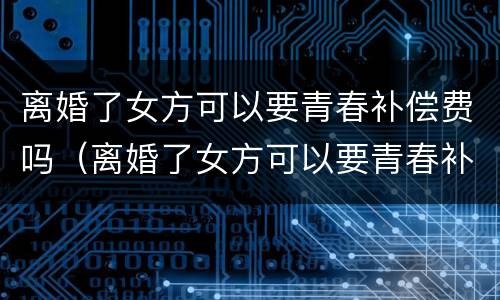 离婚了女方可以要青春补偿费吗（离婚了女方可以要青春补偿费吗怎么办）