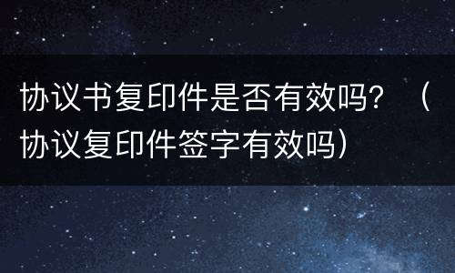 协议书复印件是否有效吗？（协议复印件签字有效吗）