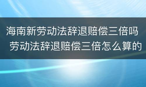 海南新劳动法辞退赔偿三倍吗 劳动法辞退赔偿三倍怎么算的