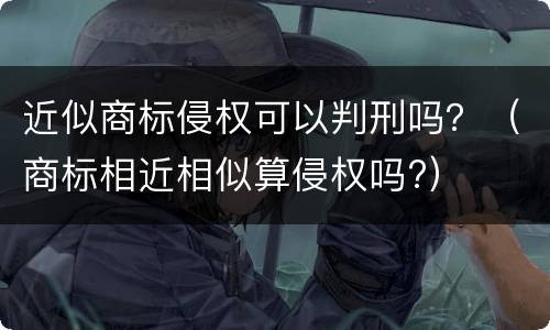 近似商标侵权可以判刑吗？（商标相近相似算侵权吗?）