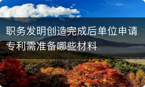 职务发明创造完成后单位申请专利需准备哪些材料