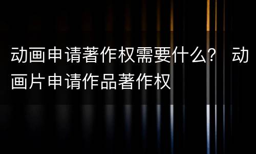 动画申请著作权需要什么？ 动画片申请作品著作权