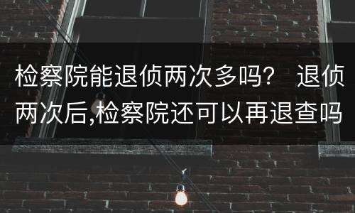 检察院能退侦两次多吗？ 退侦两次后,检察院还可以再退查吗