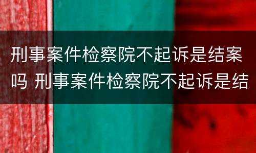 刑事案件检察院不起诉是结案吗 刑事案件检察院不起诉是结案吗怎么处理