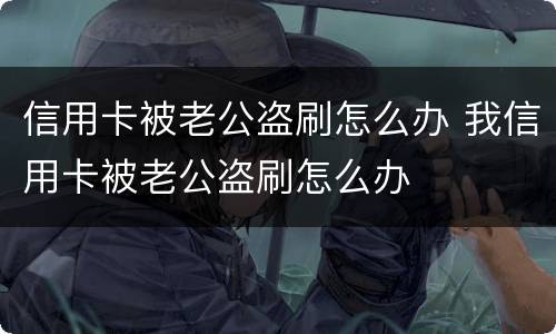 信用卡被老公盗刷怎么办 我信用卡被老公盗刷怎么办