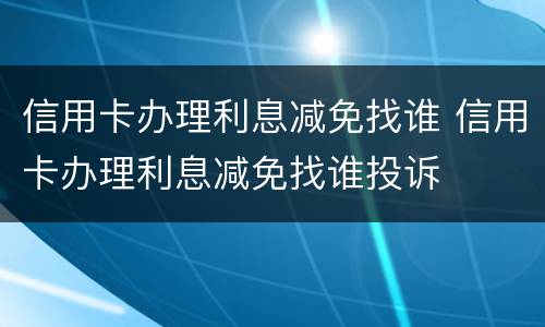 信用卡办理利息减免找谁 信用卡办理利息减免找谁投诉