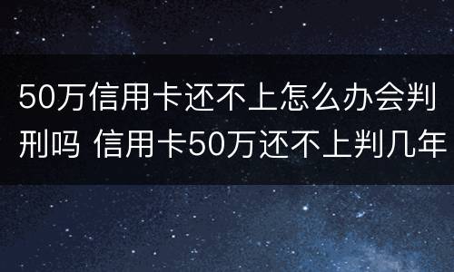 50万信用卡还不上怎么办会判刑吗 信用卡50万还不上判几年