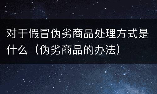 对于假冒伪劣商品处理方式是什么（伪劣商品的办法）