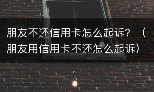 朋友不还信用卡怎么起诉？（朋友用信用卡不还怎么起诉）