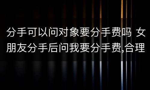 分手可以问对象要分手费吗 女朋友分手后问我要分手费,合理吗