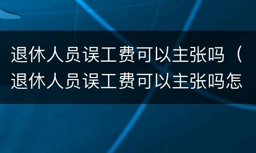 退休人员误工费可以主张吗（退休人员误工费可以主张吗怎么赔偿）