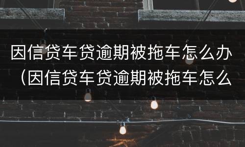 因信贷车贷逾期被拖车怎么办（因信贷车贷逾期被拖车怎么办呢）