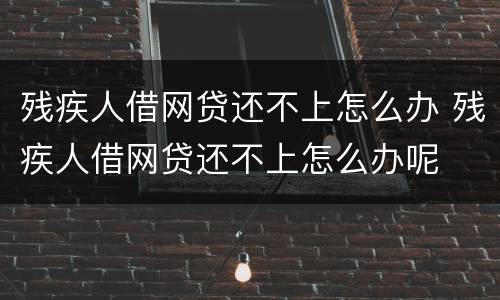 残疾人借网贷还不上怎么办 残疾人借网贷还不上怎么办呢