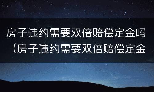 房子违约需要双倍赔偿定金吗（房子违约需要双倍赔偿定金吗合法吗）