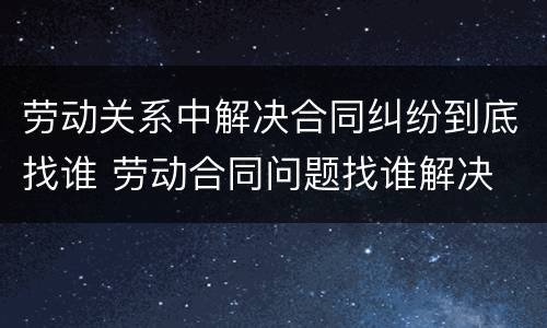 劳动关系中解决合同纠纷到底找谁 劳动合同问题找谁解决