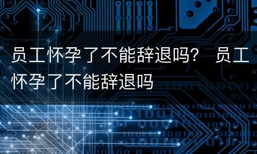 员工怀孕了不能辞退吗？ 员工怀孕了不能辞退吗