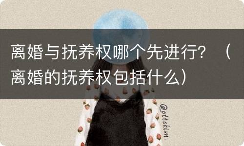 离婚与抚养权哪个先进行？（离婚的抚养权包括什么）