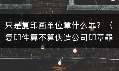 只是复印画单位章什么罪？（复印件算不算伪造公司印章罪）
