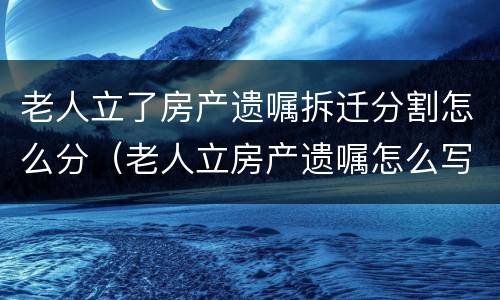 老人立了房产遗嘱拆迁分割怎么分（老人立房产遗嘱怎么写才有效）