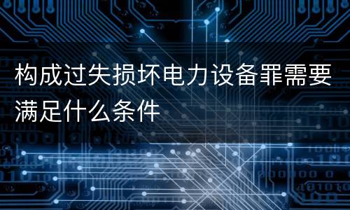 构成过失损坏电力设备罪需要满足什么条件