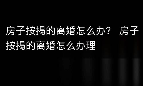 房子按揭的离婚怎么办？ 房子按揭的离婚怎么办理