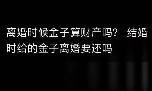 离婚时候金子算财产吗？ 结婚时给的金子离婚要还吗