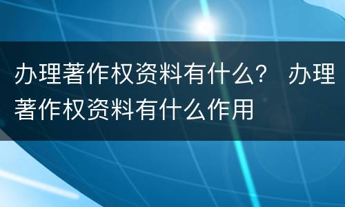 办理著作权资料有什么？ 办理著作权资料有什么作用