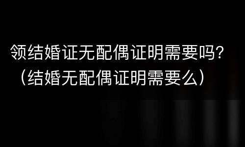 领结婚证无配偶证明需要吗？（结婚无配偶证明需要么）