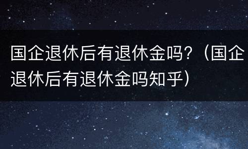 国企退休后有退休金吗?（国企退休后有退休金吗知乎）