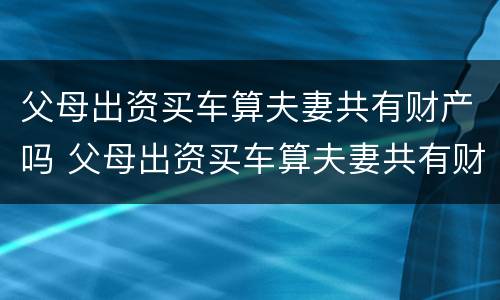 父母出资买车算夫妻共有财产吗 父母出资买车算夫妻共有财产吗怎么算