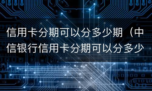信用卡分期可以分多少期（中信银行信用卡分期可以分多少期）