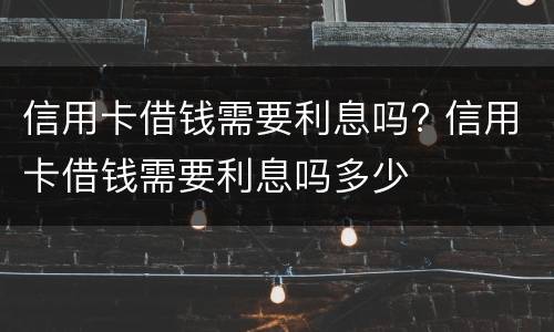 信用卡借钱需要利息吗? 信用卡借钱需要利息吗多少