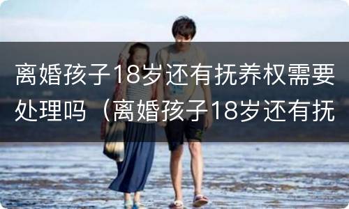 离婚孩子18岁还有抚养权需要处理吗（离婚孩子18岁还有抚养权需要处理吗）