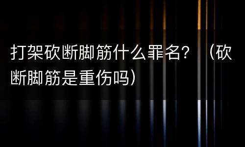 打架砍断脚筋什么罪名？（砍断脚筋是重伤吗）