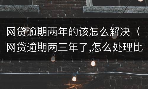 网贷逾期两年的该怎么解决（网贷逾期两三年了,怎么处理比较好?）