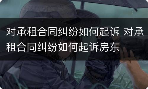 对承租合同纠纷如何起诉 对承租合同纠纷如何起诉房东