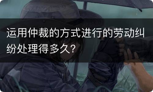 运用仲裁的方式进行的劳动纠纷处理得多久？