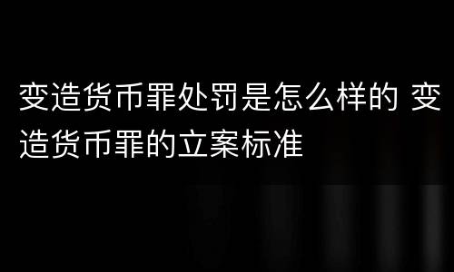 变造货币罪处罚是怎么样的 变造货币罪的立案标准