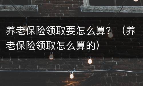 养老保险领取要怎么算？（养老保险领取怎么算的）